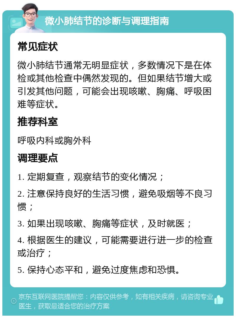 微小肺结节的诊断与调理指南 常见症状 微小肺结节通常无明显症状，多数情况下是在体检或其他检查中偶然发现的。但如果结节增大或引发其他问题，可能会出现咳嗽、胸痛、呼吸困难等症状。 推荐科室 呼吸内科或胸外科 调理要点 1. 定期复查，观察结节的变化情况； 2. 注意保持良好的生活习惯，避免吸烟等不良习惯； 3. 如果出现咳嗽、胸痛等症状，及时就医； 4. 根据医生的建议，可能需要进行进一步的检查或治疗； 5. 保持心态平和，避免过度焦虑和恐惧。