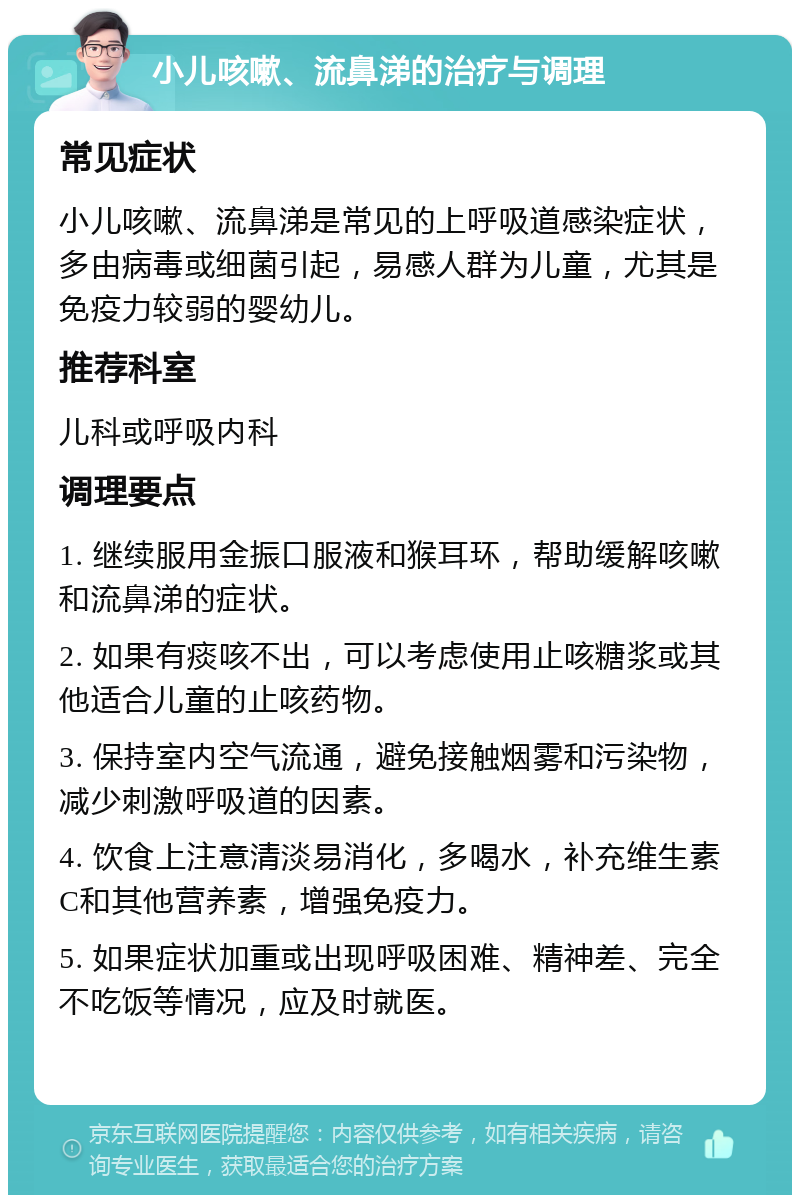 小儿咳嗽、流鼻涕的治疗与调理 常见症状 小儿咳嗽、流鼻涕是常见的上呼吸道感染症状，多由病毒或细菌引起，易感人群为儿童，尤其是免疫力较弱的婴幼儿。 推荐科室 儿科或呼吸内科 调理要点 1. 继续服用金振口服液和猴耳环，帮助缓解咳嗽和流鼻涕的症状。 2. 如果有痰咳不出，可以考虑使用止咳糖浆或其他适合儿童的止咳药物。 3. 保持室内空气流通，避免接触烟雾和污染物，减少刺激呼吸道的因素。 4. 饮食上注意清淡易消化，多喝水，补充维生素C和其他营养素，增强免疫力。 5. 如果症状加重或出现呼吸困难、精神差、完全不吃饭等情况，应及时就医。