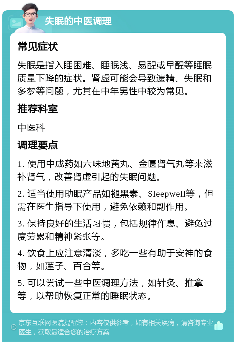 失眠的中医调理 常见症状 失眠是指入睡困难、睡眠浅、易醒或早醒等睡眠质量下降的症状。肾虚可能会导致遗精、失眠和多梦等问题，尤其在中年男性中较为常见。 推荐科室 中医科 调理要点 1. 使用中成药如六味地黄丸、金匮肾气丸等来滋补肾气，改善肾虚引起的失眠问题。 2. 适当使用助眠产品如褪黑素、Sleepwell等，但需在医生指导下使用，避免依赖和副作用。 3. 保持良好的生活习惯，包括规律作息、避免过度劳累和精神紧张等。 4. 饮食上应注意清淡，多吃一些有助于安神的食物，如莲子、百合等。 5. 可以尝试一些中医调理方法，如针灸、推拿等，以帮助恢复正常的睡眠状态。