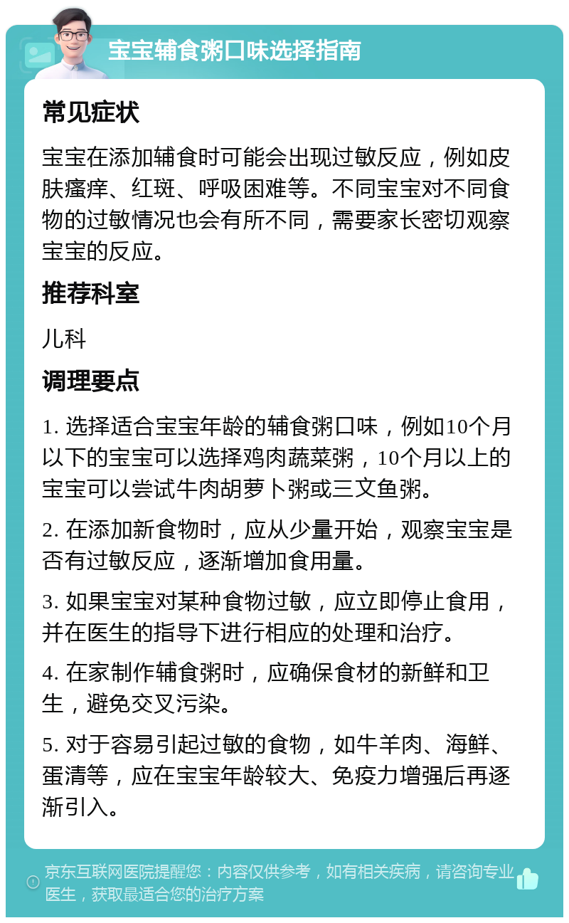 宝宝辅食粥口味选择指南 常见症状 宝宝在添加辅食时可能会出现过敏反应，例如皮肤瘙痒、红斑、呼吸困难等。不同宝宝对不同食物的过敏情况也会有所不同，需要家长密切观察宝宝的反应。 推荐科室 儿科 调理要点 1. 选择适合宝宝年龄的辅食粥口味，例如10个月以下的宝宝可以选择鸡肉蔬菜粥，10个月以上的宝宝可以尝试牛肉胡萝卜粥或三文鱼粥。 2. 在添加新食物时，应从少量开始，观察宝宝是否有过敏反应，逐渐增加食用量。 3. 如果宝宝对某种食物过敏，应立即停止食用，并在医生的指导下进行相应的处理和治疗。 4. 在家制作辅食粥时，应确保食材的新鲜和卫生，避免交叉污染。 5. 对于容易引起过敏的食物，如牛羊肉、海鲜、蛋清等，应在宝宝年龄较大、免疫力增强后再逐渐引入。