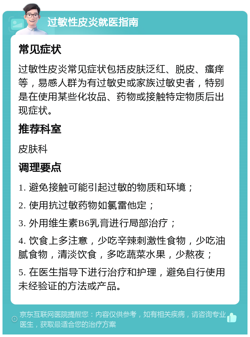 过敏性皮炎就医指南 常见症状 过敏性皮炎常见症状包括皮肤泛红、脱皮、瘙痒等，易感人群为有过敏史或家族过敏史者，特别是在使用某些化妆品、药物或接触特定物质后出现症状。 推荐科室 皮肤科 调理要点 1. 避免接触可能引起过敏的物质和环境； 2. 使用抗过敏药物如氯雷他定； 3. 外用维生素B6乳膏进行局部治疗； 4. 饮食上多注意，少吃辛辣刺激性食物，少吃油腻食物，清淡饮食，多吃蔬菜水果，少熬夜； 5. 在医生指导下进行治疗和护理，避免自行使用未经验证的方法或产品。