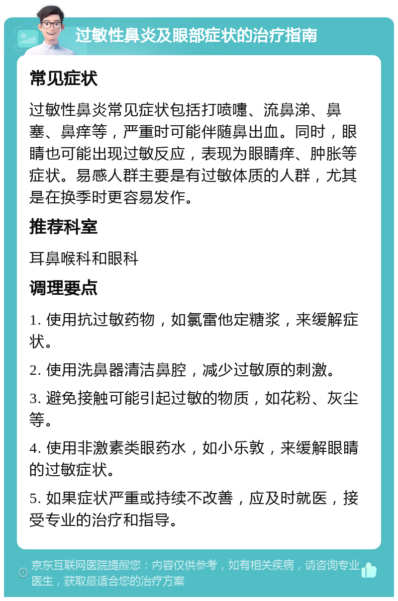 过敏性鼻炎及眼部症状的治疗指南 常见症状 过敏性鼻炎常见症状包括打喷嚏、流鼻涕、鼻塞、鼻痒等，严重时可能伴随鼻出血。同时，眼睛也可能出现过敏反应，表现为眼睛痒、肿胀等症状。易感人群主要是有过敏体质的人群，尤其是在换季时更容易发作。 推荐科室 耳鼻喉科和眼科 调理要点 1. 使用抗过敏药物，如氯雷他定糖浆，来缓解症状。 2. 使用洗鼻器清洁鼻腔，减少过敏原的刺激。 3. 避免接触可能引起过敏的物质，如花粉、灰尘等。 4. 使用非激素类眼药水，如小乐敦，来缓解眼睛的过敏症状。 5. 如果症状严重或持续不改善，应及时就医，接受专业的治疗和指导。