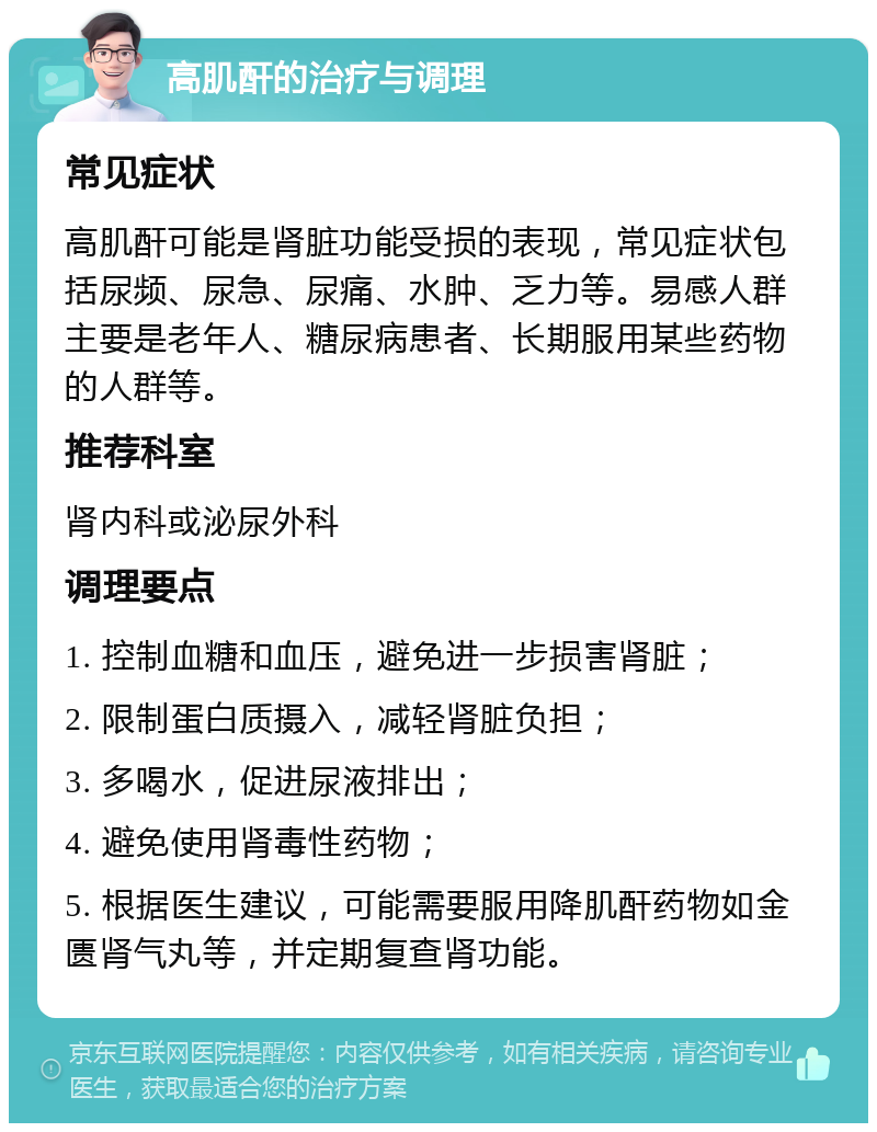 高肌酐的治疗与调理 常见症状 高肌酐可能是肾脏功能受损的表现，常见症状包括尿频、尿急、尿痛、水肿、乏力等。易感人群主要是老年人、糖尿病患者、长期服用某些药物的人群等。 推荐科室 肾内科或泌尿外科 调理要点 1. 控制血糖和血压，避免进一步损害肾脏； 2. 限制蛋白质摄入，减轻肾脏负担； 3. 多喝水，促进尿液排出； 4. 避免使用肾毒性药物； 5. 根据医生建议，可能需要服用降肌酐药物如金匮肾气丸等，并定期复查肾功能。