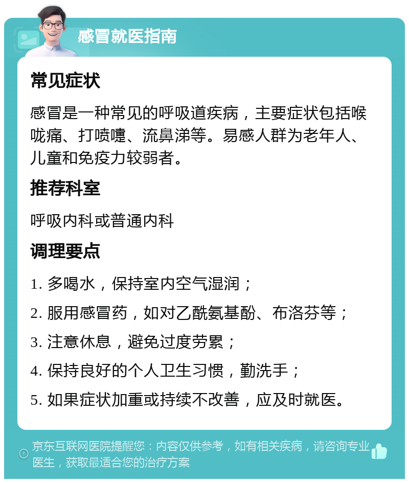 感冒就医指南 常见症状 感冒是一种常见的呼吸道疾病，主要症状包括喉咙痛、打喷嚏、流鼻涕等。易感人群为老年人、儿童和免疫力较弱者。 推荐科室 呼吸内科或普通内科 调理要点 1. 多喝水，保持室内空气湿润； 2. 服用感冒药，如对乙酰氨基酚、布洛芬等； 3. 注意休息，避免过度劳累； 4. 保持良好的个人卫生习惯，勤洗手； 5. 如果症状加重或持续不改善，应及时就医。