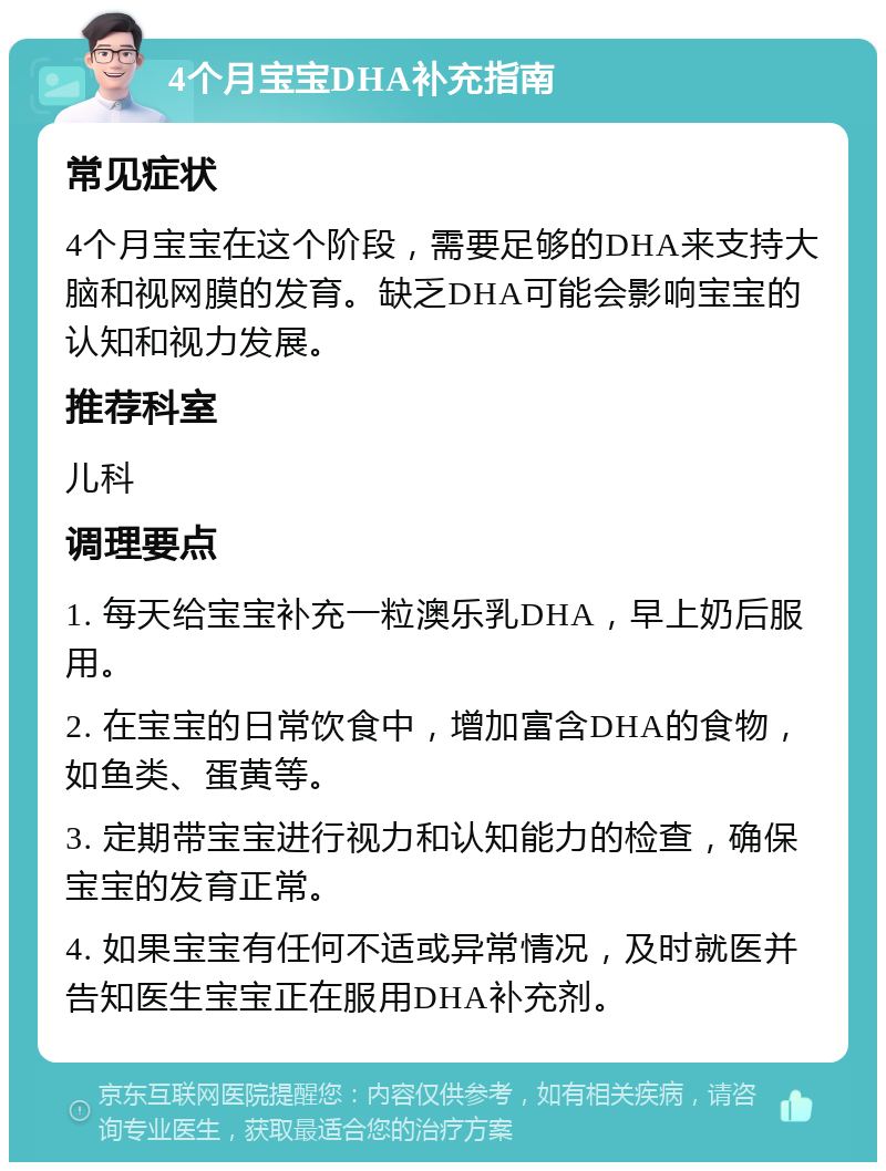 4个月宝宝DHA补充指南 常见症状 4个月宝宝在这个阶段，需要足够的DHA来支持大脑和视网膜的发育。缺乏DHA可能会影响宝宝的认知和视力发展。 推荐科室 儿科 调理要点 1. 每天给宝宝补充一粒澳乐乳DHA，早上奶后服用。 2. 在宝宝的日常饮食中，增加富含DHA的食物，如鱼类、蛋黄等。 3. 定期带宝宝进行视力和认知能力的检查，确保宝宝的发育正常。 4. 如果宝宝有任何不适或异常情况，及时就医并告知医生宝宝正在服用DHA补充剂。