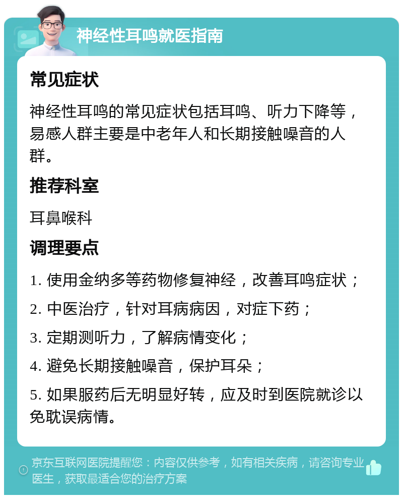 神经性耳鸣就医指南 常见症状 神经性耳鸣的常见症状包括耳鸣、听力下降等，易感人群主要是中老年人和长期接触噪音的人群。 推荐科室 耳鼻喉科 调理要点 1. 使用金纳多等药物修复神经，改善耳鸣症状； 2. 中医治疗，针对耳病病因，对症下药； 3. 定期测听力，了解病情变化； 4. 避免长期接触噪音，保护耳朵； 5. 如果服药后无明显好转，应及时到医院就诊以免耽误病情。