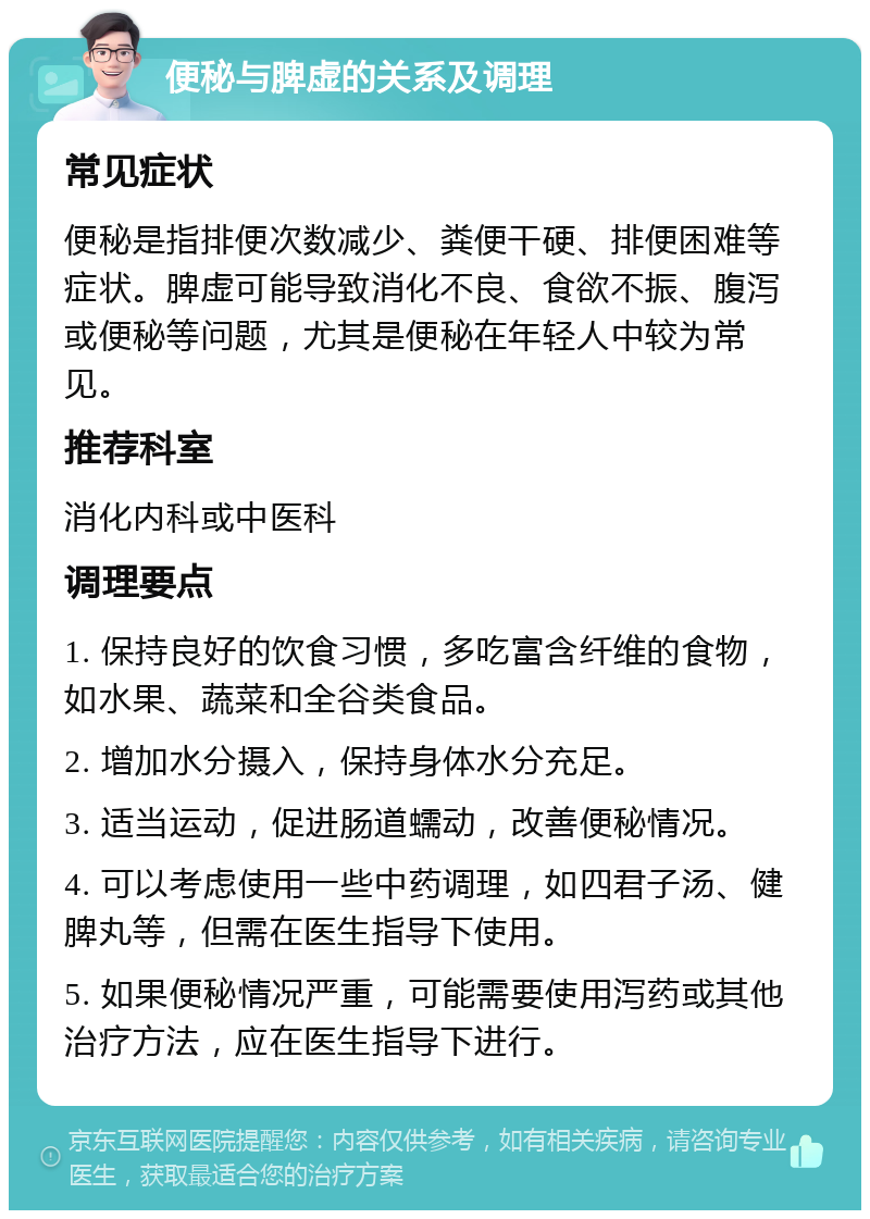 便秘与脾虚的关系及调理 常见症状 便秘是指排便次数减少、粪便干硬、排便困难等症状。脾虚可能导致消化不良、食欲不振、腹泻或便秘等问题，尤其是便秘在年轻人中较为常见。 推荐科室 消化内科或中医科 调理要点 1. 保持良好的饮食习惯，多吃富含纤维的食物，如水果、蔬菜和全谷类食品。 2. 增加水分摄入，保持身体水分充足。 3. 适当运动，促进肠道蠕动，改善便秘情况。 4. 可以考虑使用一些中药调理，如四君子汤、健脾丸等，但需在医生指导下使用。 5. 如果便秘情况严重，可能需要使用泻药或其他治疗方法，应在医生指导下进行。