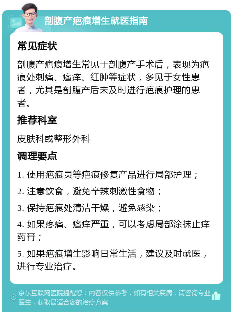 剖腹产疤痕增生就医指南 常见症状 剖腹产疤痕增生常见于剖腹产手术后，表现为疤痕处刺痛、瘙痒、红肿等症状，多见于女性患者，尤其是剖腹产后未及时进行疤痕护理的患者。 推荐科室 皮肤科或整形外科 调理要点 1. 使用疤痕灵等疤痕修复产品进行局部护理； 2. 注意饮食，避免辛辣刺激性食物； 3. 保持疤痕处清洁干燥，避免感染； 4. 如果疼痛、瘙痒严重，可以考虑局部涂抹止痒药膏； 5. 如果疤痕增生影响日常生活，建议及时就医，进行专业治疗。