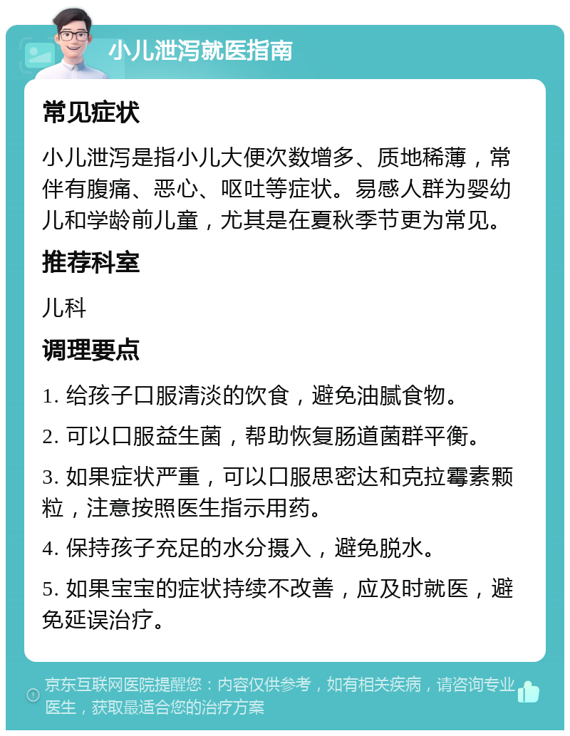 小儿泄泻就医指南 常见症状 小儿泄泻是指小儿大便次数增多、质地稀薄，常伴有腹痛、恶心、呕吐等症状。易感人群为婴幼儿和学龄前儿童，尤其是在夏秋季节更为常见。 推荐科室 儿科 调理要点 1. 给孩子口服清淡的饮食，避免油腻食物。 2. 可以口服益生菌，帮助恢复肠道菌群平衡。 3. 如果症状严重，可以口服思密达和克拉霉素颗粒，注意按照医生指示用药。 4. 保持孩子充足的水分摄入，避免脱水。 5. 如果宝宝的症状持续不改善，应及时就医，避免延误治疗。