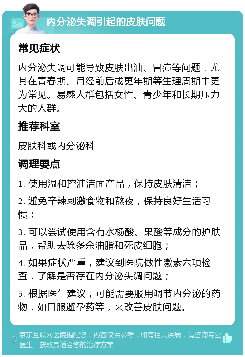 内分泌失调引起的皮肤问题 常见症状 内分泌失调可能导致皮肤出油、冒痘等问题，尤其在青春期、月经前后或更年期等生理周期中更为常见。易感人群包括女性、青少年和长期压力大的人群。 推荐科室 皮肤科或内分泌科 调理要点 1. 使用温和控油洁面产品，保持皮肤清洁； 2. 避免辛辣刺激食物和熬夜，保持良好生活习惯； 3. 可以尝试使用含有水杨酸、果酸等成分的护肤品，帮助去除多余油脂和死皮细胞； 4. 如果症状严重，建议到医院做性激素六项检查，了解是否存在内分泌失调问题； 5. 根据医生建议，可能需要服用调节内分泌的药物，如口服避孕药等，来改善皮肤问题。