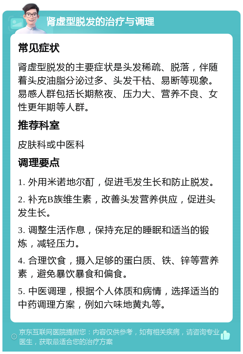 肾虚型脱发的治疗与调理 常见症状 肾虚型脱发的主要症状是头发稀疏、脱落，伴随着头皮油脂分泌过多、头发干枯、易断等现象。易感人群包括长期熬夜、压力大、营养不良、女性更年期等人群。 推荐科室 皮肤科或中医科 调理要点 1. 外用米诺地尔酊，促进毛发生长和防止脱发。 2. 补充B族维生素，改善头发营养供应，促进头发生长。 3. 调整生活作息，保持充足的睡眠和适当的锻炼，减轻压力。 4. 合理饮食，摄入足够的蛋白质、铁、锌等营养素，避免暴饮暴食和偏食。 5. 中医调理，根据个人体质和病情，选择适当的中药调理方案，例如六味地黄丸等。