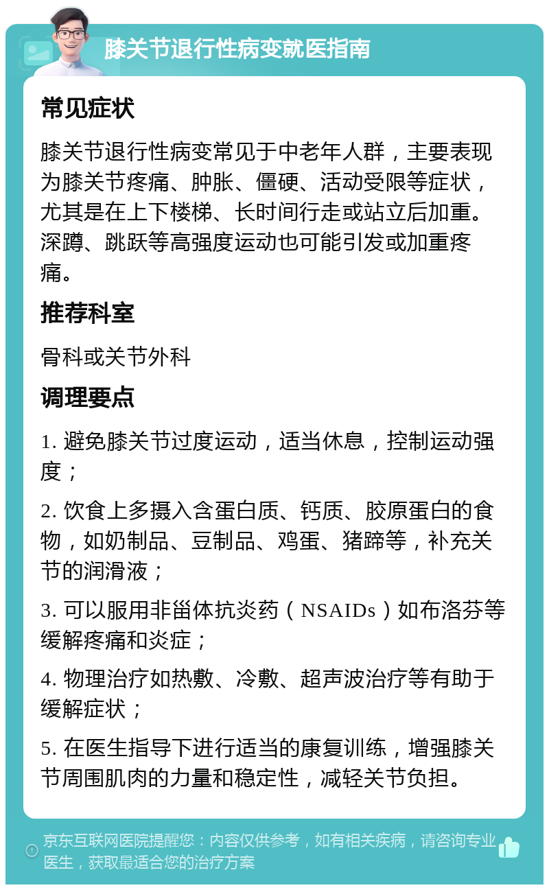 膝关节退行性病变就医指南 常见症状 膝关节退行性病变常见于中老年人群，主要表现为膝关节疼痛、肿胀、僵硬、活动受限等症状，尤其是在上下楼梯、长时间行走或站立后加重。深蹲、跳跃等高强度运动也可能引发或加重疼痛。 推荐科室 骨科或关节外科 调理要点 1. 避免膝关节过度运动，适当休息，控制运动强度； 2. 饮食上多摄入含蛋白质、钙质、胶原蛋白的食物，如奶制品、豆制品、鸡蛋、猪蹄等，补充关节的润滑液； 3. 可以服用非甾体抗炎药（NSAIDs）如布洛芬等缓解疼痛和炎症； 4. 物理治疗如热敷、冷敷、超声波治疗等有助于缓解症状； 5. 在医生指导下进行适当的康复训练，增强膝关节周围肌肉的力量和稳定性，减轻关节负担。