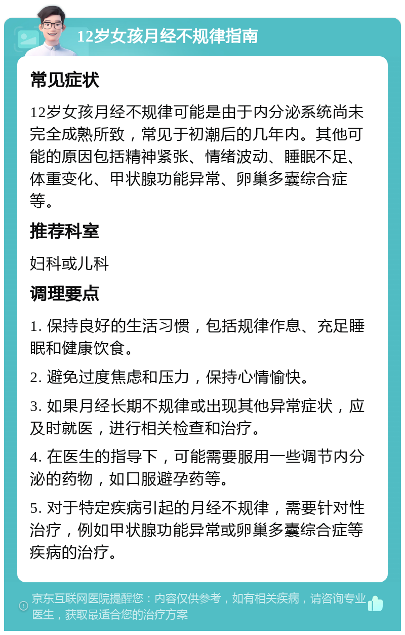 12岁女孩月经不规律指南 常见症状 12岁女孩月经不规律可能是由于内分泌系统尚未完全成熟所致，常见于初潮后的几年内。其他可能的原因包括精神紧张、情绪波动、睡眠不足、体重变化、甲状腺功能异常、卵巢多囊综合症等。 推荐科室 妇科或儿科 调理要点 1. 保持良好的生活习惯，包括规律作息、充足睡眠和健康饮食。 2. 避免过度焦虑和压力，保持心情愉快。 3. 如果月经长期不规律或出现其他异常症状，应及时就医，进行相关检查和治疗。 4. 在医生的指导下，可能需要服用一些调节内分泌的药物，如口服避孕药等。 5. 对于特定疾病引起的月经不规律，需要针对性治疗，例如甲状腺功能异常或卵巢多囊综合症等疾病的治疗。