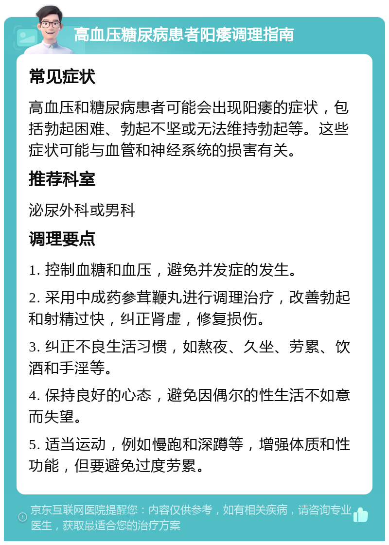 高血压糖尿病患者阳痿调理指南 常见症状 高血压和糖尿病患者可能会出现阳痿的症状，包括勃起困难、勃起不坚或无法维持勃起等。这些症状可能与血管和神经系统的损害有关。 推荐科室 泌尿外科或男科 调理要点 1. 控制血糖和血压，避免并发症的发生。 2. 采用中成药参茸鞭丸进行调理治疗，改善勃起和射精过快，纠正肾虚，修复损伤。 3. 纠正不良生活习惯，如熬夜、久坐、劳累、饮酒和手淫等。 4. 保持良好的心态，避免因偶尔的性生活不如意而失望。 5. 适当运动，例如慢跑和深蹲等，增强体质和性功能，但要避免过度劳累。