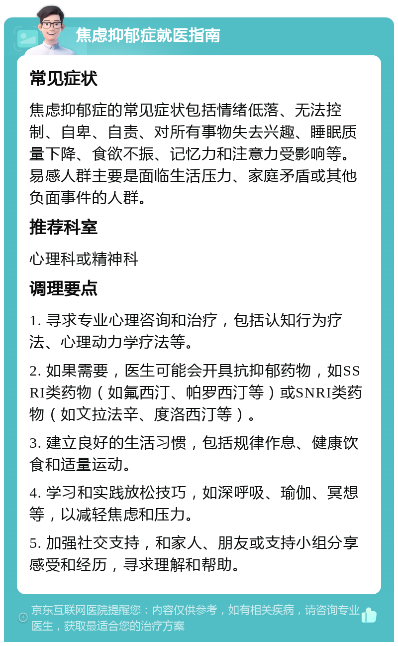 焦虑抑郁症就医指南 常见症状 焦虑抑郁症的常见症状包括情绪低落、无法控制、自卑、自责、对所有事物失去兴趣、睡眠质量下降、食欲不振、记忆力和注意力受影响等。易感人群主要是面临生活压力、家庭矛盾或其他负面事件的人群。 推荐科室 心理科或精神科 调理要点 1. 寻求专业心理咨询和治疗，包括认知行为疗法、心理动力学疗法等。 2. 如果需要，医生可能会开具抗抑郁药物，如SSRI类药物（如氟西汀、帕罗西汀等）或SNRI类药物（如文拉法辛、度洛西汀等）。 3. 建立良好的生活习惯，包括规律作息、健康饮食和适量运动。 4. 学习和实践放松技巧，如深呼吸、瑜伽、冥想等，以减轻焦虑和压力。 5. 加强社交支持，和家人、朋友或支持小组分享感受和经历，寻求理解和帮助。