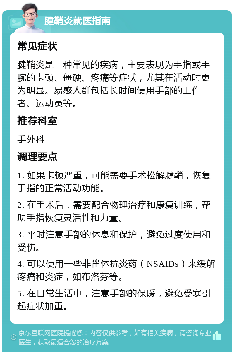 腱鞘炎就医指南 常见症状 腱鞘炎是一种常见的疾病，主要表现为手指或手腕的卡顿、僵硬、疼痛等症状，尤其在活动时更为明显。易感人群包括长时间使用手部的工作者、运动员等。 推荐科室 手外科 调理要点 1. 如果卡顿严重，可能需要手术松解腱鞘，恢复手指的正常活动功能。 2. 在手术后，需要配合物理治疗和康复训练，帮助手指恢复灵活性和力量。 3. 平时注意手部的休息和保护，避免过度使用和受伤。 4. 可以使用一些非甾体抗炎药（NSAIDs）来缓解疼痛和炎症，如布洛芬等。 5. 在日常生活中，注意手部的保暖，避免受寒引起症状加重。