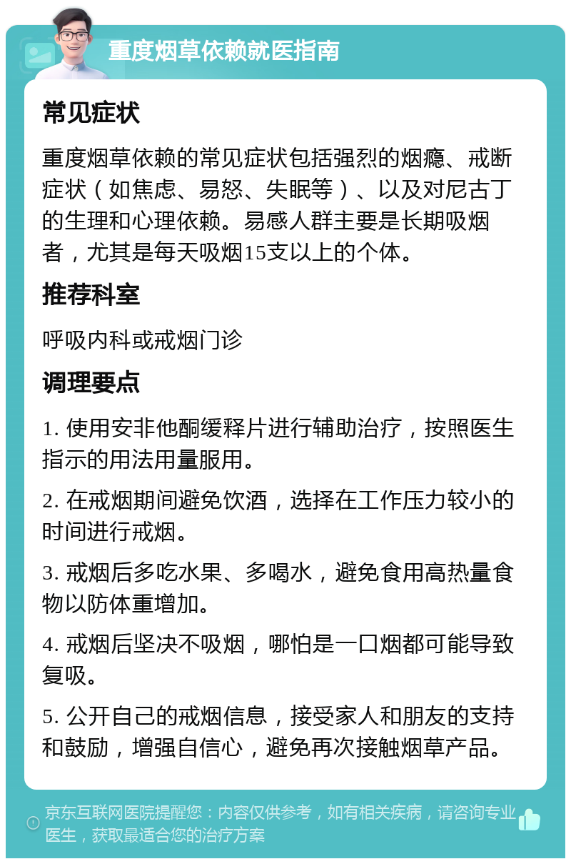 重度烟草依赖就医指南 常见症状 重度烟草依赖的常见症状包括强烈的烟瘾、戒断症状（如焦虑、易怒、失眠等）、以及对尼古丁的生理和心理依赖。易感人群主要是长期吸烟者，尤其是每天吸烟15支以上的个体。 推荐科室 呼吸内科或戒烟门诊 调理要点 1. 使用安非他酮缓释片进行辅助治疗，按照医生指示的用法用量服用。 2. 在戒烟期间避免饮酒，选择在工作压力较小的时间进行戒烟。 3. 戒烟后多吃水果、多喝水，避免食用高热量食物以防体重增加。 4. 戒烟后坚决不吸烟，哪怕是一口烟都可能导致复吸。 5. 公开自己的戒烟信息，接受家人和朋友的支持和鼓励，增强自信心，避免再次接触烟草产品。