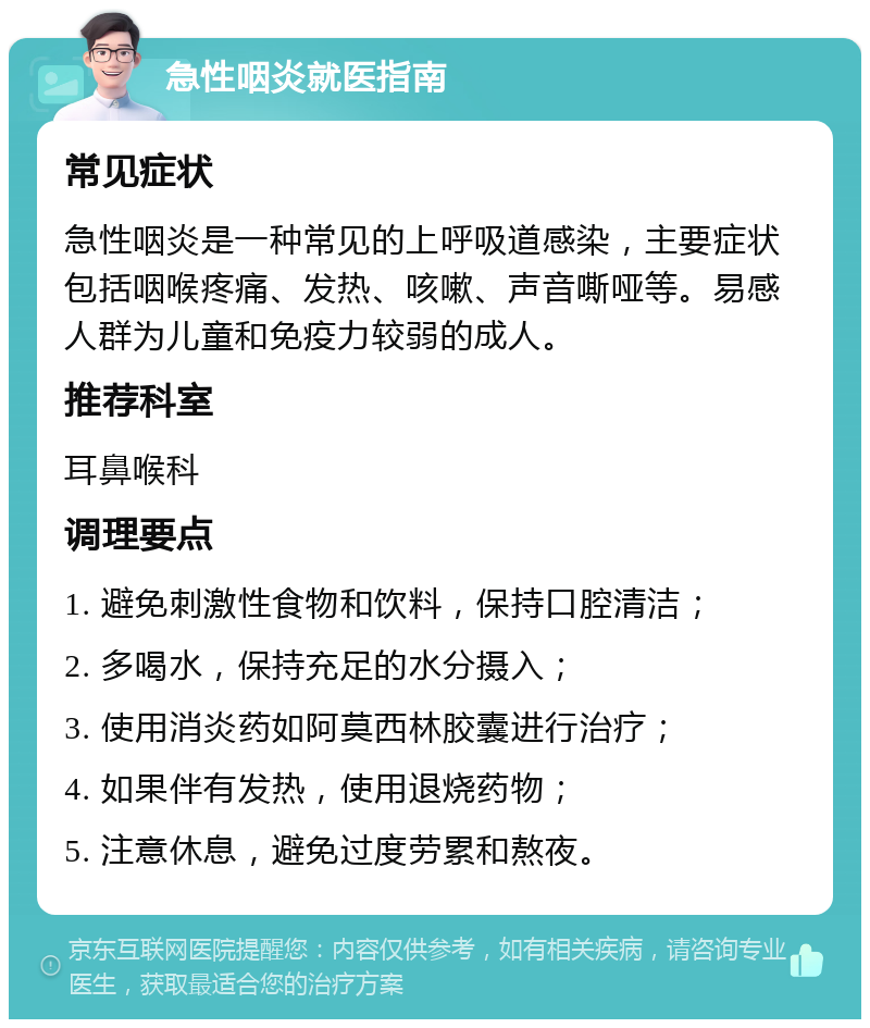 急性咽炎就医指南 常见症状 急性咽炎是一种常见的上呼吸道感染，主要症状包括咽喉疼痛、发热、咳嗽、声音嘶哑等。易感人群为儿童和免疫力较弱的成人。 推荐科室 耳鼻喉科 调理要点 1. 避免刺激性食物和饮料，保持口腔清洁； 2. 多喝水，保持充足的水分摄入； 3. 使用消炎药如阿莫西林胶囊进行治疗； 4. 如果伴有发热，使用退烧药物； 5. 注意休息，避免过度劳累和熬夜。