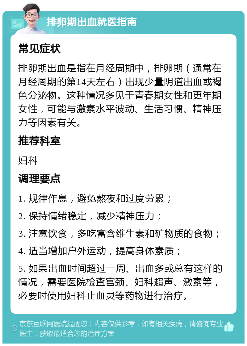 排卵期出血就医指南 常见症状 排卵期出血是指在月经周期中，排卵期（通常在月经周期的第14天左右）出现少量阴道出血或褐色分泌物。这种情况多见于青春期女性和更年期女性，可能与激素水平波动、生活习惯、精神压力等因素有关。 推荐科室 妇科 调理要点 1. 规律作息，避免熬夜和过度劳累； 2. 保持情绪稳定，减少精神压力； 3. 注意饮食，多吃富含维生素和矿物质的食物； 4. 适当增加户外运动，提高身体素质； 5. 如果出血时间超过一周、出血多或总有这样的情况，需要医院检查宫颈、妇科超声、激素等，必要时使用妇科止血灵等药物进行治疗。