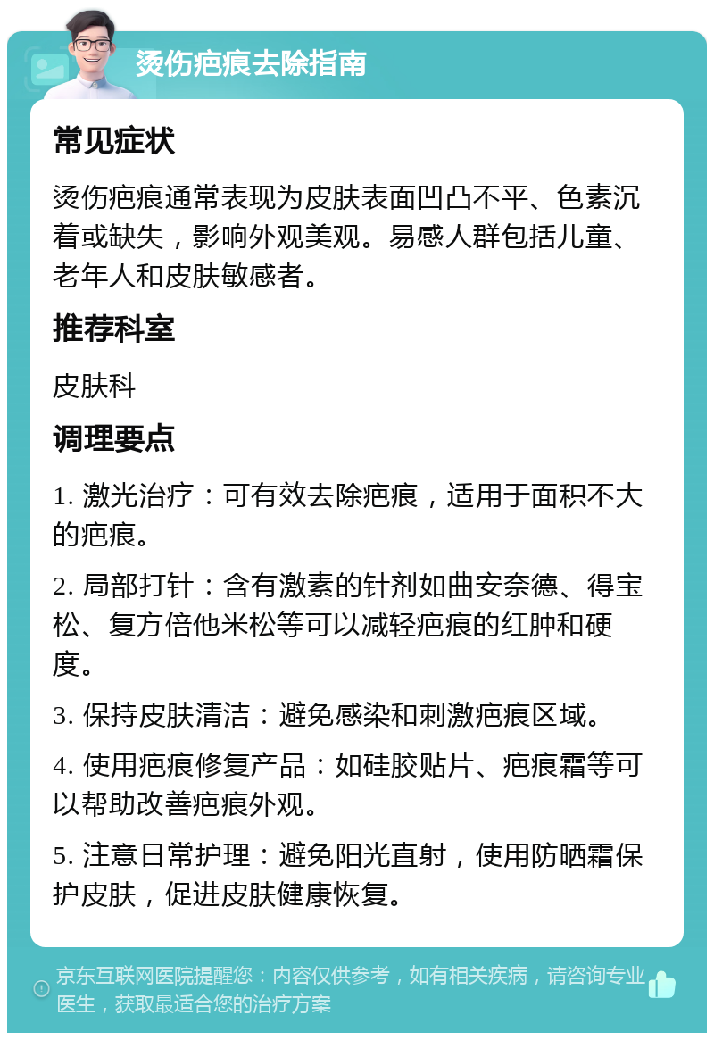 烫伤疤痕去除指南 常见症状 烫伤疤痕通常表现为皮肤表面凹凸不平、色素沉着或缺失，影响外观美观。易感人群包括儿童、老年人和皮肤敏感者。 推荐科室 皮肤科 调理要点 1. 激光治疗：可有效去除疤痕，适用于面积不大的疤痕。 2. 局部打针：含有激素的针剂如曲安奈德、得宝松、复方倍他米松等可以减轻疤痕的红肿和硬度。 3. 保持皮肤清洁：避免感染和刺激疤痕区域。 4. 使用疤痕修复产品：如硅胶贴片、疤痕霜等可以帮助改善疤痕外观。 5. 注意日常护理：避免阳光直射，使用防晒霜保护皮肤，促进皮肤健康恢复。