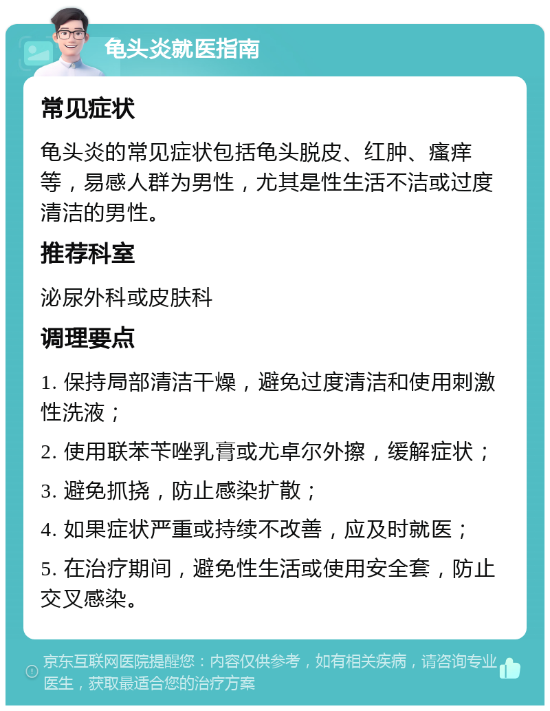 龟头炎就医指南 常见症状 龟头炎的常见症状包括龟头脱皮、红肿、瘙痒等，易感人群为男性，尤其是性生活不洁或过度清洁的男性。 推荐科室 泌尿外科或皮肤科 调理要点 1. 保持局部清洁干燥，避免过度清洁和使用刺激性洗液； 2. 使用联苯苄唑乳膏或尤卓尔外擦，缓解症状； 3. 避免抓挠，防止感染扩散； 4. 如果症状严重或持续不改善，应及时就医； 5. 在治疗期间，避免性生活或使用安全套，防止交叉感染。