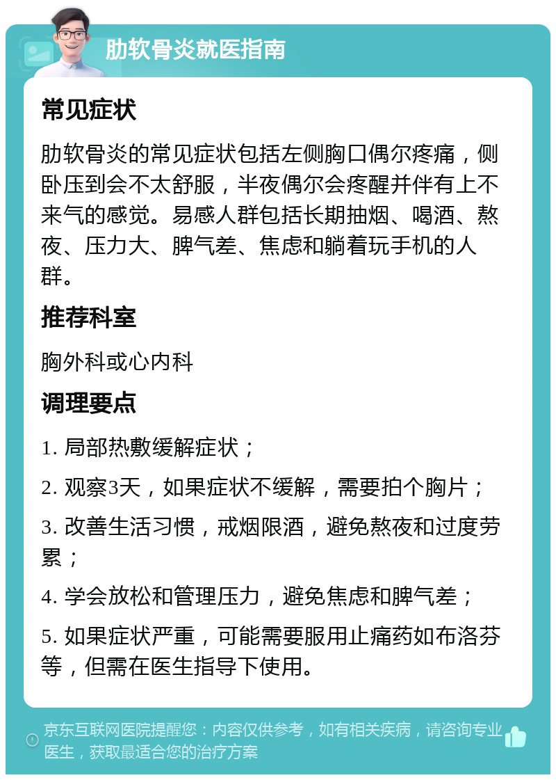 肋软骨炎就医指南 常见症状 肋软骨炎的常见症状包括左侧胸口偶尔疼痛，侧卧压到会不太舒服，半夜偶尔会疼醒并伴有上不来气的感觉。易感人群包括长期抽烟、喝酒、熬夜、压力大、脾气差、焦虑和躺着玩手机的人群。 推荐科室 胸外科或心内科 调理要点 1. 局部热敷缓解症状； 2. 观察3天，如果症状不缓解，需要拍个胸片； 3. 改善生活习惯，戒烟限酒，避免熬夜和过度劳累； 4. 学会放松和管理压力，避免焦虑和脾气差； 5. 如果症状严重，可能需要服用止痛药如布洛芬等，但需在医生指导下使用。