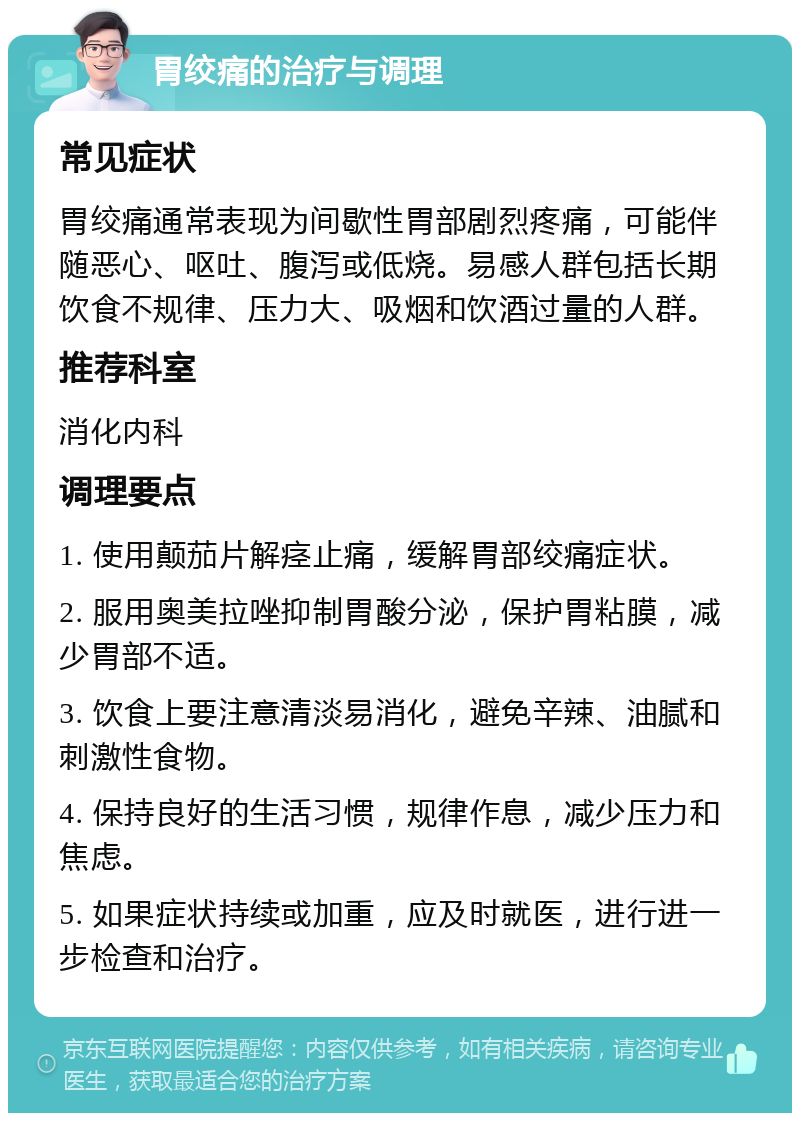 胃绞痛的治疗与调理 常见症状 胃绞痛通常表现为间歇性胃部剧烈疼痛，可能伴随恶心、呕吐、腹泻或低烧。易感人群包括长期饮食不规律、压力大、吸烟和饮酒过量的人群。 推荐科室 消化内科 调理要点 1. 使用颠茄片解痉止痛，缓解胃部绞痛症状。 2. 服用奥美拉唑抑制胃酸分泌，保护胃粘膜，减少胃部不适。 3. 饮食上要注意清淡易消化，避免辛辣、油腻和刺激性食物。 4. 保持良好的生活习惯，规律作息，减少压力和焦虑。 5. 如果症状持续或加重，应及时就医，进行进一步检查和治疗。