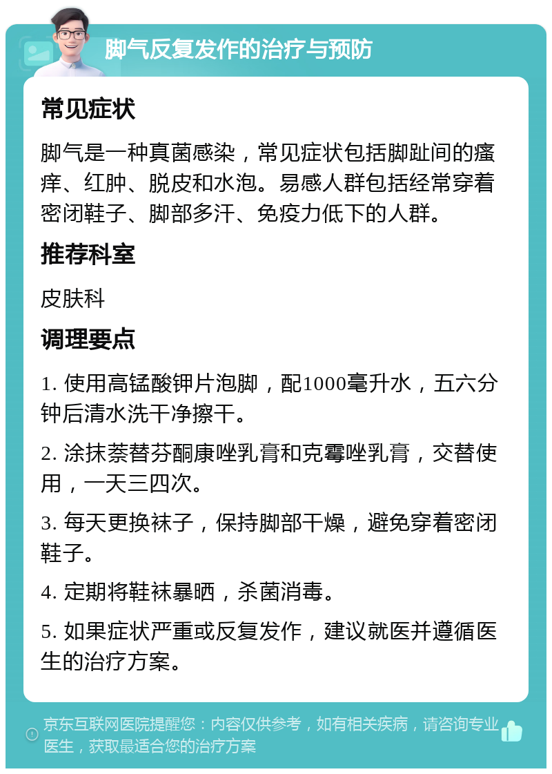 脚气反复发作的治疗与预防 常见症状 脚气是一种真菌感染，常见症状包括脚趾间的瘙痒、红肿、脱皮和水泡。易感人群包括经常穿着密闭鞋子、脚部多汗、免疫力低下的人群。 推荐科室 皮肤科 调理要点 1. 使用高锰酸钾片泡脚，配1000毫升水，五六分钟后清水洗干净擦干。 2. 涂抹萘替芬酮康唑乳膏和克霉唑乳膏，交替使用，一天三四次。 3. 每天更换袜子，保持脚部干燥，避免穿着密闭鞋子。 4. 定期将鞋袜暴晒，杀菌消毒。 5. 如果症状严重或反复发作，建议就医并遵循医生的治疗方案。