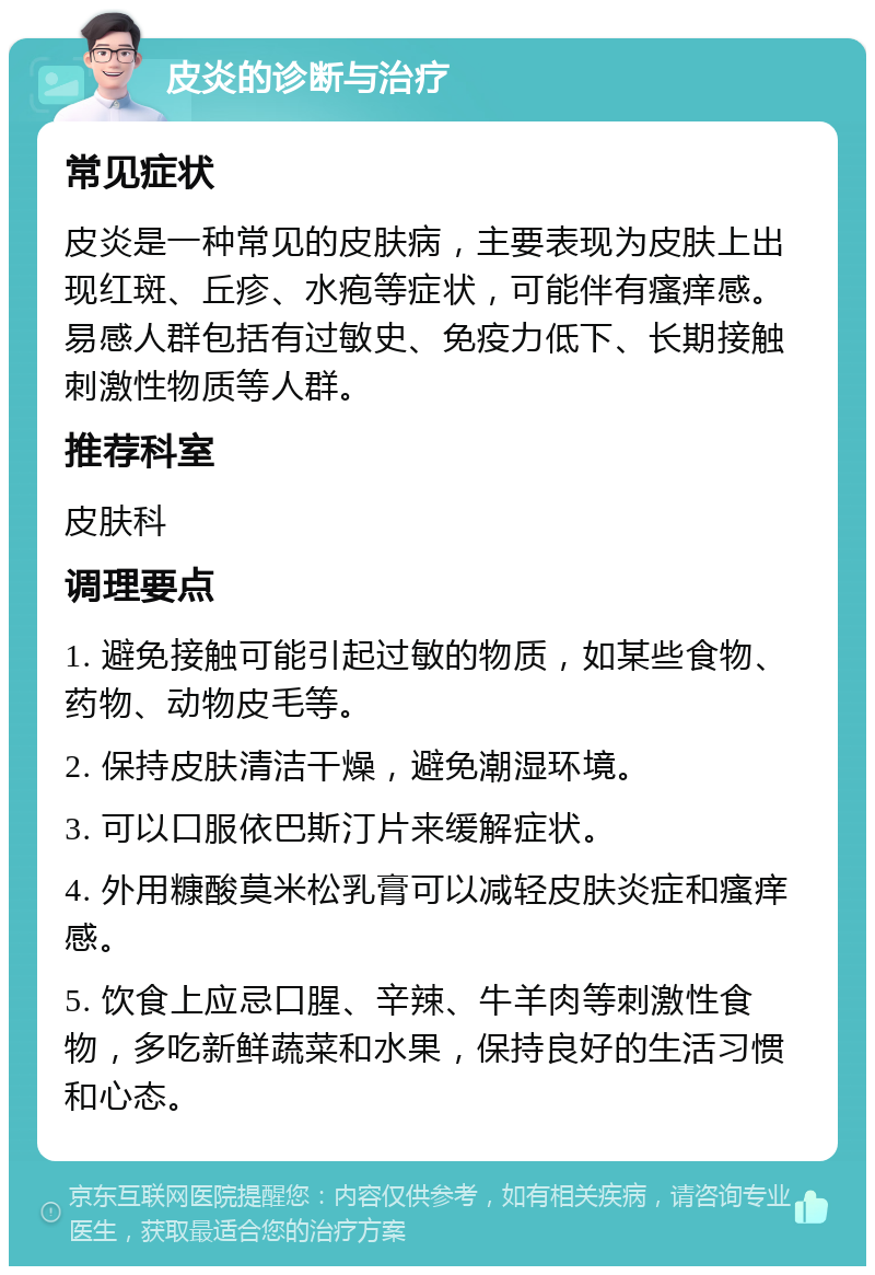 皮炎的诊断与治疗 常见症状 皮炎是一种常见的皮肤病，主要表现为皮肤上出现红斑、丘疹、水疱等症状，可能伴有瘙痒感。易感人群包括有过敏史、免疫力低下、长期接触刺激性物质等人群。 推荐科室 皮肤科 调理要点 1. 避免接触可能引起过敏的物质，如某些食物、药物、动物皮毛等。 2. 保持皮肤清洁干燥，避免潮湿环境。 3. 可以口服依巴斯汀片来缓解症状。 4. 外用糠酸莫米松乳膏可以减轻皮肤炎症和瘙痒感。 5. 饮食上应忌口腥、辛辣、牛羊肉等刺激性食物，多吃新鲜蔬菜和水果，保持良好的生活习惯和心态。