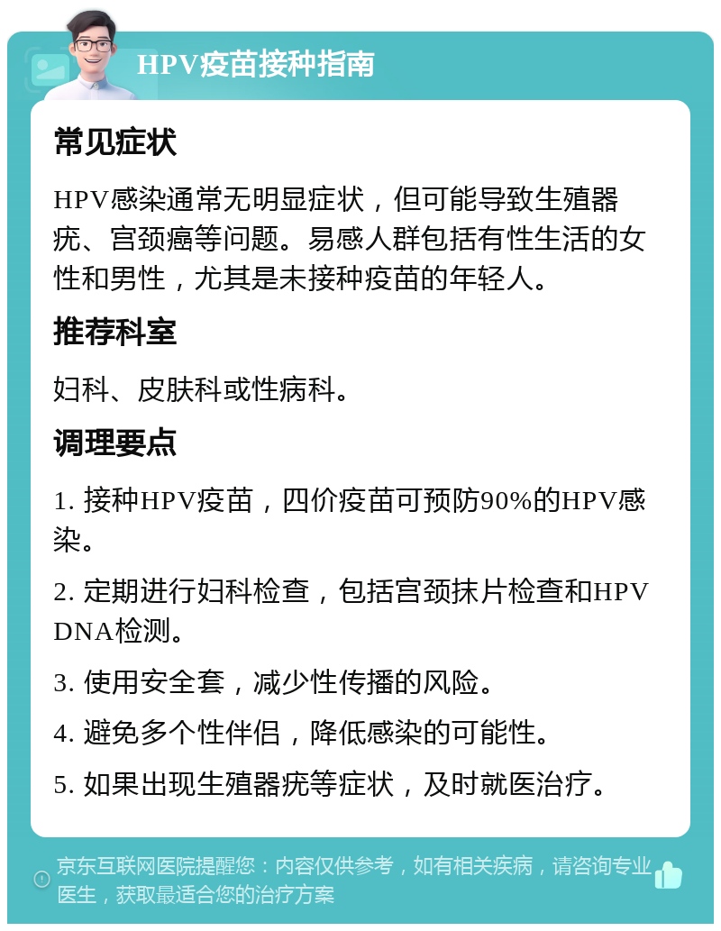 HPV疫苗接种指南 常见症状 HPV感染通常无明显症状，但可能导致生殖器疣、宫颈癌等问题。易感人群包括有性生活的女性和男性，尤其是未接种疫苗的年轻人。 推荐科室 妇科、皮肤科或性病科。 调理要点 1. 接种HPV疫苗，四价疫苗可预防90%的HPV感染。 2. 定期进行妇科检查，包括宫颈抹片检查和HPV DNA检测。 3. 使用安全套，减少性传播的风险。 4. 避免多个性伴侣，降低感染的可能性。 5. 如果出现生殖器疣等症状，及时就医治疗。