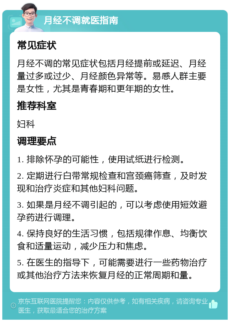 月经不调就医指南 常见症状 月经不调的常见症状包括月经提前或延迟、月经量过多或过少、月经颜色异常等。易感人群主要是女性，尤其是青春期和更年期的女性。 推荐科室 妇科 调理要点 1. 排除怀孕的可能性，使用试纸进行检测。 2. 定期进行白带常规检查和宫颈癌筛查，及时发现和治疗炎症和其他妇科问题。 3. 如果是月经不调引起的，可以考虑使用短效避孕药进行调理。 4. 保持良好的生活习惯，包括规律作息、均衡饮食和适量运动，减少压力和焦虑。 5. 在医生的指导下，可能需要进行一些药物治疗或其他治疗方法来恢复月经的正常周期和量。