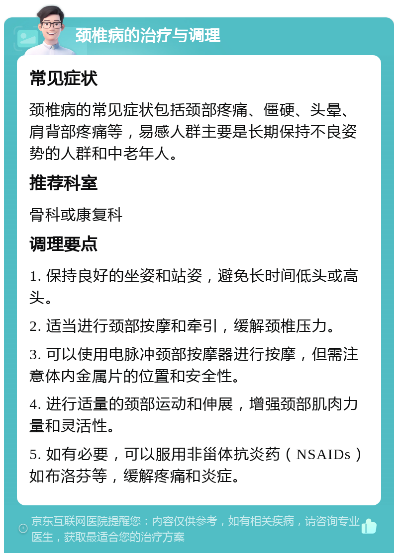 颈椎病的治疗与调理 常见症状 颈椎病的常见症状包括颈部疼痛、僵硬、头晕、肩背部疼痛等，易感人群主要是长期保持不良姿势的人群和中老年人。 推荐科室 骨科或康复科 调理要点 1. 保持良好的坐姿和站姿，避免长时间低头或高头。 2. 适当进行颈部按摩和牵引，缓解颈椎压力。 3. 可以使用电脉冲颈部按摩器进行按摩，但需注意体内金属片的位置和安全性。 4. 进行适量的颈部运动和伸展，增强颈部肌肉力量和灵活性。 5. 如有必要，可以服用非甾体抗炎药（NSAIDs）如布洛芬等，缓解疼痛和炎症。