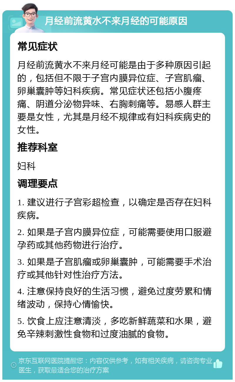 月经前流黄水不来月经的可能原因 常见症状 月经前流黄水不来月经可能是由于多种原因引起的，包括但不限于子宫内膜异位症、子宫肌瘤、卵巢囊肿等妇科疾病。常见症状还包括小腹疼痛、阴道分泌物异味、右胸刺痛等。易感人群主要是女性，尤其是月经不规律或有妇科疾病史的女性。 推荐科室 妇科 调理要点 1. 建议进行子宫彩超检查，以确定是否存在妇科疾病。 2. 如果是子宫内膜异位症，可能需要使用口服避孕药或其他药物进行治疗。 3. 如果是子宫肌瘤或卵巢囊肿，可能需要手术治疗或其他针对性治疗方法。 4. 注意保持良好的生活习惯，避免过度劳累和情绪波动，保持心情愉快。 5. 饮食上应注意清淡，多吃新鲜蔬菜和水果，避免辛辣刺激性食物和过度油腻的食物。