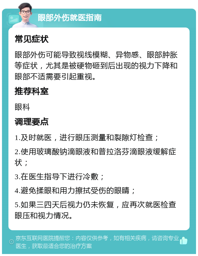 眼部外伤就医指南 常见症状 眼部外伤可能导致视线模糊、异物感、眼部肿胀等症状，尤其是被硬物砸到后出现的视力下降和眼部不适需要引起重视。 推荐科室 眼科 调理要点 1.及时就医，进行眼压测量和裂隙灯检查； 2.使用玻璃酸钠滴眼液和普拉洛芬滴眼液缓解症状； 3.在医生指导下进行冷敷； 4.避免揉眼和用力擦拭受伤的眼睛； 5.如果三四天后视力仍未恢复，应再次就医检查眼压和视力情况。