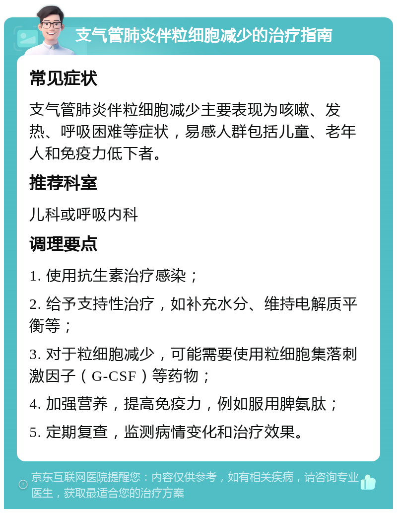 支气管肺炎伴粒细胞减少的治疗指南 常见症状 支气管肺炎伴粒细胞减少主要表现为咳嗽、发热、呼吸困难等症状，易感人群包括儿童、老年人和免疫力低下者。 推荐科室 儿科或呼吸内科 调理要点 1. 使用抗生素治疗感染； 2. 给予支持性治疗，如补充水分、维持电解质平衡等； 3. 对于粒细胞减少，可能需要使用粒细胞集落刺激因子（G-CSF）等药物； 4. 加强营养，提高免疫力，例如服用脾氨肽； 5. 定期复查，监测病情变化和治疗效果。