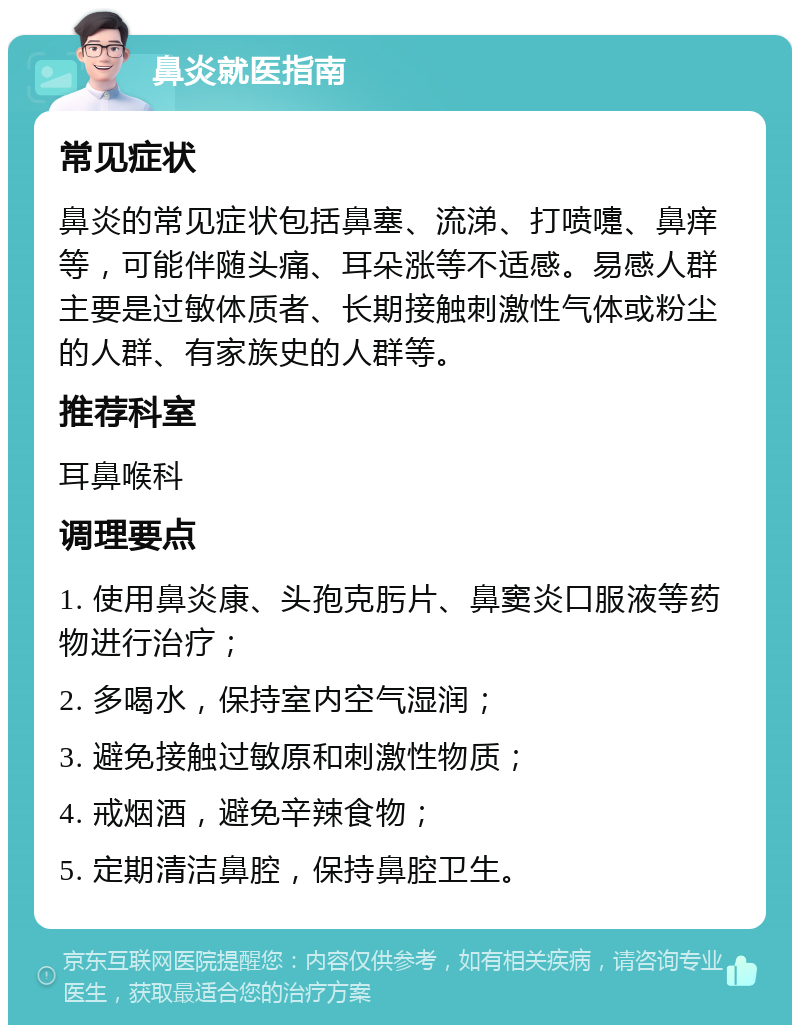 鼻炎就医指南 常见症状 鼻炎的常见症状包括鼻塞、流涕、打喷嚏、鼻痒等，可能伴随头痛、耳朵涨等不适感。易感人群主要是过敏体质者、长期接触刺激性气体或粉尘的人群、有家族史的人群等。 推荐科室 耳鼻喉科 调理要点 1. 使用鼻炎康、头孢克肟片、鼻窦炎口服液等药物进行治疗； 2. 多喝水，保持室内空气湿润； 3. 避免接触过敏原和刺激性物质； 4. 戒烟酒，避免辛辣食物； 5. 定期清洁鼻腔，保持鼻腔卫生。