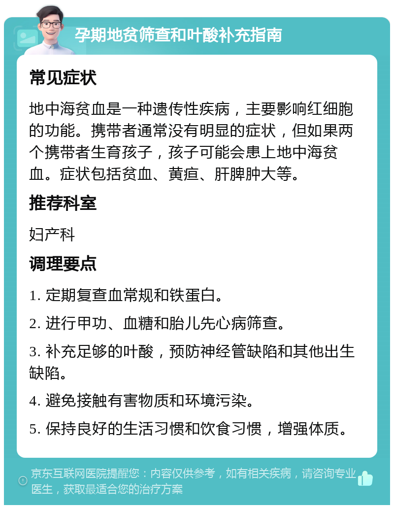 孕期地贫筛查和叶酸补充指南 常见症状 地中海贫血是一种遗传性疾病，主要影响红细胞的功能。携带者通常没有明显的症状，但如果两个携带者生育孩子，孩子可能会患上地中海贫血。症状包括贫血、黄疸、肝脾肿大等。 推荐科室 妇产科 调理要点 1. 定期复查血常规和铁蛋白。 2. 进行甲功、血糖和胎儿先心病筛查。 3. 补充足够的叶酸，预防神经管缺陷和其他出生缺陷。 4. 避免接触有害物质和环境污染。 5. 保持良好的生活习惯和饮食习惯，增强体质。