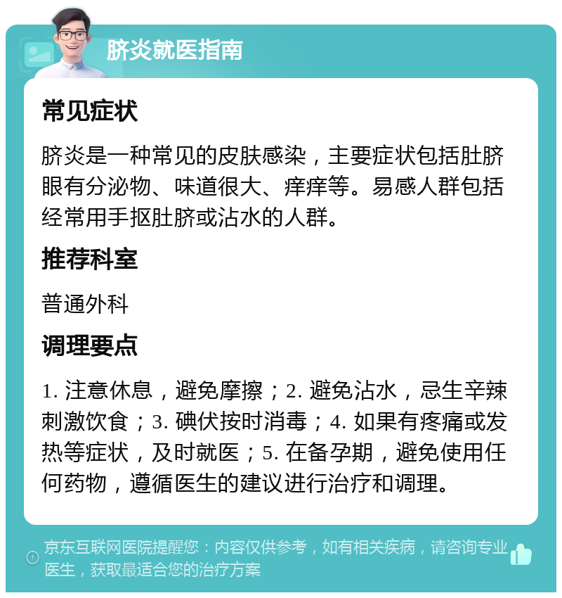 脐炎就医指南 常见症状 脐炎是一种常见的皮肤感染，主要症状包括肚脐眼有分泌物、味道很大、痒痒等。易感人群包括经常用手抠肚脐或沾水的人群。 推荐科室 普通外科 调理要点 1. 注意休息，避免摩擦；2. 避免沾水，忌生辛辣刺激饮食；3. 碘伏按时消毒；4. 如果有疼痛或发热等症状，及时就医；5. 在备孕期，避免使用任何药物，遵循医生的建议进行治疗和调理。