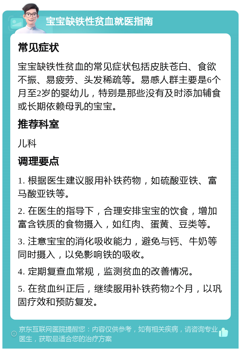 宝宝缺铁性贫血就医指南 常见症状 宝宝缺铁性贫血的常见症状包括皮肤苍白、食欲不振、易疲劳、头发稀疏等。易感人群主要是6个月至2岁的婴幼儿，特别是那些没有及时添加辅食或长期依赖母乳的宝宝。 推荐科室 儿科 调理要点 1. 根据医生建议服用补铁药物，如硫酸亚铁、富马酸亚铁等。 2. 在医生的指导下，合理安排宝宝的饮食，增加富含铁质的食物摄入，如红肉、蛋黄、豆类等。 3. 注意宝宝的消化吸收能力，避免与钙、牛奶等同时摄入，以免影响铁的吸收。 4. 定期复查血常规，监测贫血的改善情况。 5. 在贫血纠正后，继续服用补铁药物2个月，以巩固疗效和预防复发。