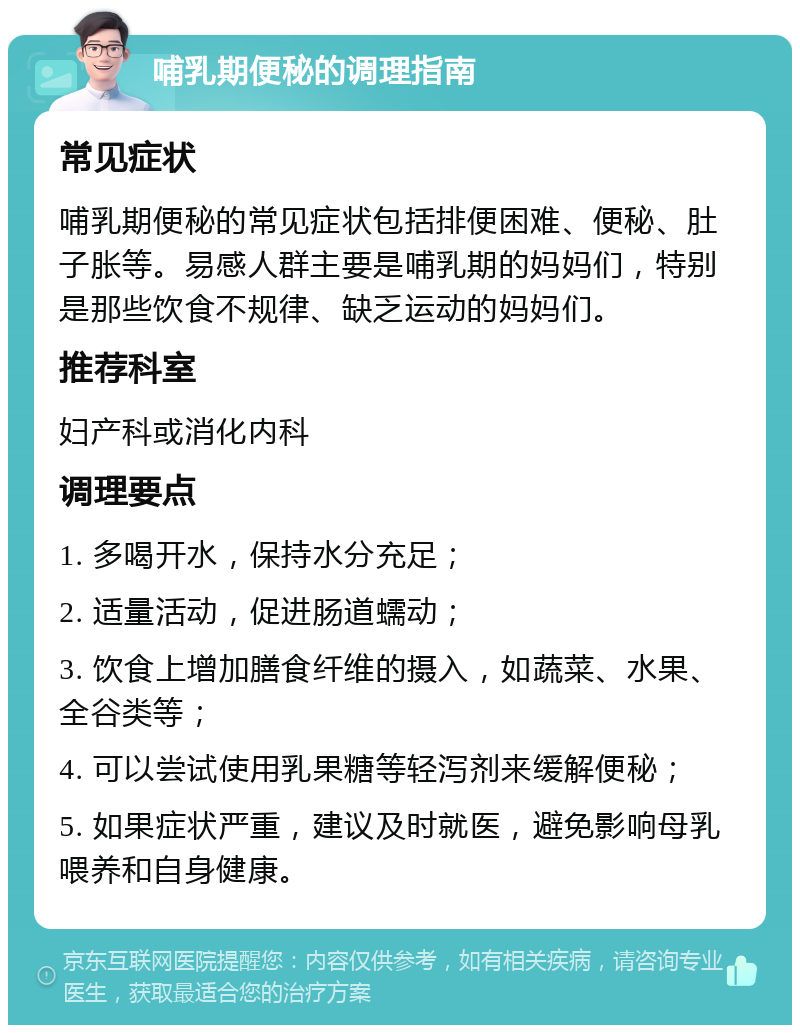 哺乳期便秘的调理指南 常见症状 哺乳期便秘的常见症状包括排便困难、便秘、肚子胀等。易感人群主要是哺乳期的妈妈们，特别是那些饮食不规律、缺乏运动的妈妈们。 推荐科室 妇产科或消化内科 调理要点 1. 多喝开水，保持水分充足； 2. 适量活动，促进肠道蠕动； 3. 饮食上增加膳食纤维的摄入，如蔬菜、水果、全谷类等； 4. 可以尝试使用乳果糖等轻泻剂来缓解便秘； 5. 如果症状严重，建议及时就医，避免影响母乳喂养和自身健康。