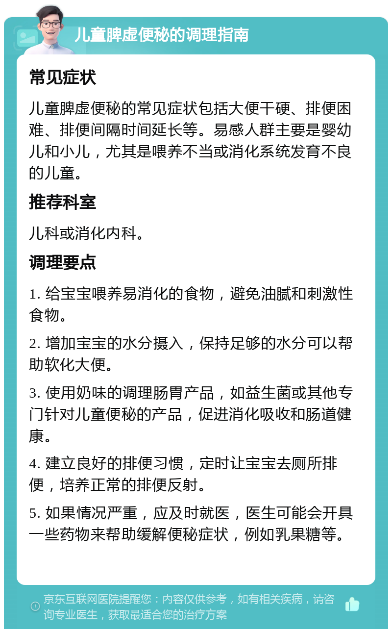 儿童脾虚便秘的调理指南 常见症状 儿童脾虚便秘的常见症状包括大便干硬、排便困难、排便间隔时间延长等。易感人群主要是婴幼儿和小儿，尤其是喂养不当或消化系统发育不良的儿童。 推荐科室 儿科或消化内科。 调理要点 1. 给宝宝喂养易消化的食物，避免油腻和刺激性食物。 2. 增加宝宝的水分摄入，保持足够的水分可以帮助软化大便。 3. 使用奶味的调理肠胃产品，如益生菌或其他专门针对儿童便秘的产品，促进消化吸收和肠道健康。 4. 建立良好的排便习惯，定时让宝宝去厕所排便，培养正常的排便反射。 5. 如果情况严重，应及时就医，医生可能会开具一些药物来帮助缓解便秘症状，例如乳果糖等。