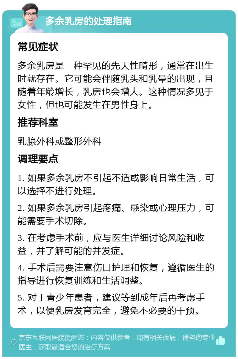 多余乳房的处理指南 常见症状 多余乳房是一种罕见的先天性畸形，通常在出生时就存在。它可能会伴随乳头和乳晕的出现，且随着年龄增长，乳房也会增大。这种情况多见于女性，但也可能发生在男性身上。 推荐科室 乳腺外科或整形外科 调理要点 1. 如果多余乳房不引起不适或影响日常生活，可以选择不进行处理。 2. 如果多余乳房引起疼痛、感染或心理压力，可能需要手术切除。 3. 在考虑手术前，应与医生详细讨论风险和收益，并了解可能的并发症。 4. 手术后需要注意伤口护理和恢复，遵循医生的指导进行恢复训练和生活调整。 5. 对于青少年患者，建议等到成年后再考虑手术，以便乳房发育完全，避免不必要的干预。