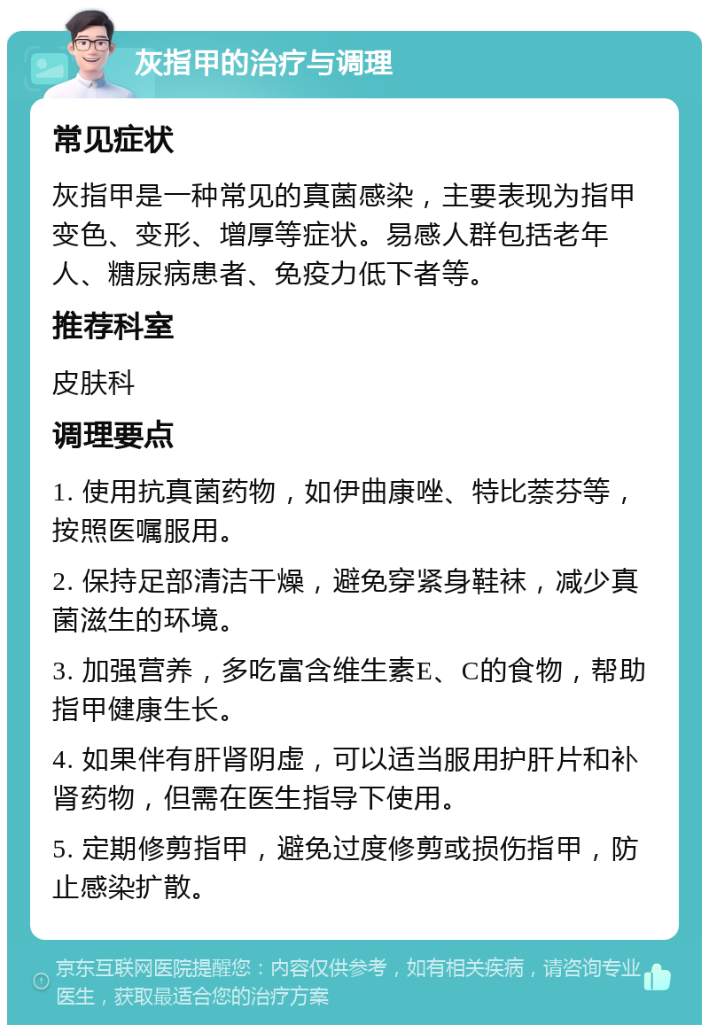 灰指甲的治疗与调理 常见症状 灰指甲是一种常见的真菌感染，主要表现为指甲变色、变形、增厚等症状。易感人群包括老年人、糖尿病患者、免疫力低下者等。 推荐科室 皮肤科 调理要点 1. 使用抗真菌药物，如伊曲康唑、特比萘芬等，按照医嘱服用。 2. 保持足部清洁干燥，避免穿紧身鞋袜，减少真菌滋生的环境。 3. 加强营养，多吃富含维生素E、C的食物，帮助指甲健康生长。 4. 如果伴有肝肾阴虚，可以适当服用护肝片和补肾药物，但需在医生指导下使用。 5. 定期修剪指甲，避免过度修剪或损伤指甲，防止感染扩散。