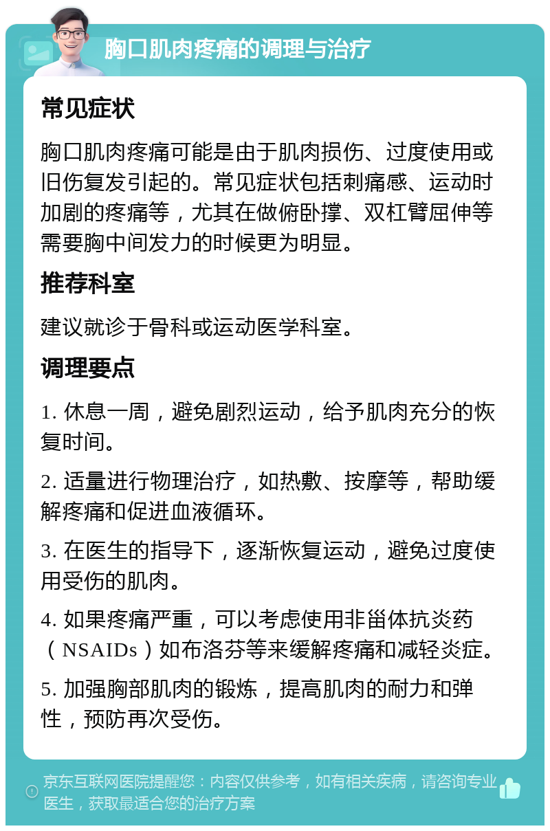 胸口肌肉疼痛的调理与治疗 常见症状 胸口肌肉疼痛可能是由于肌肉损伤、过度使用或旧伤复发引起的。常见症状包括刺痛感、运动时加剧的疼痛等，尤其在做俯卧撑、双杠臂屈伸等需要胸中间发力的时候更为明显。 推荐科室 建议就诊于骨科或运动医学科室。 调理要点 1. 休息一周，避免剧烈运动，给予肌肉充分的恢复时间。 2. 适量进行物理治疗，如热敷、按摩等，帮助缓解疼痛和促进血液循环。 3. 在医生的指导下，逐渐恢复运动，避免过度使用受伤的肌肉。 4. 如果疼痛严重，可以考虑使用非甾体抗炎药（NSAIDs）如布洛芬等来缓解疼痛和减轻炎症。 5. 加强胸部肌肉的锻炼，提高肌肉的耐力和弹性，预防再次受伤。