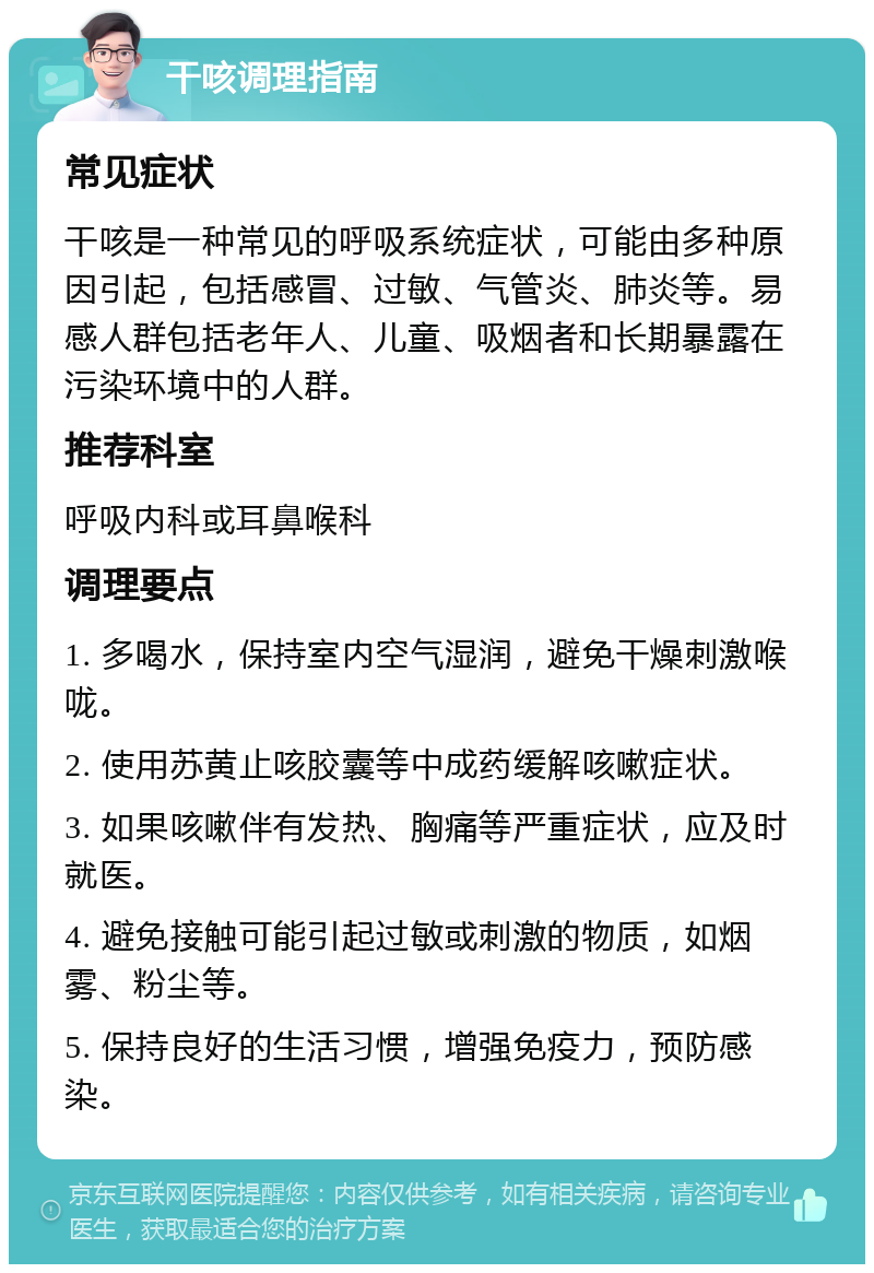 干咳调理指南 常见症状 干咳是一种常见的呼吸系统症状，可能由多种原因引起，包括感冒、过敏、气管炎、肺炎等。易感人群包括老年人、儿童、吸烟者和长期暴露在污染环境中的人群。 推荐科室 呼吸内科或耳鼻喉科 调理要点 1. 多喝水，保持室内空气湿润，避免干燥刺激喉咙。 2. 使用苏黄止咳胶囊等中成药缓解咳嗽症状。 3. 如果咳嗽伴有发热、胸痛等严重症状，应及时就医。 4. 避免接触可能引起过敏或刺激的物质，如烟雾、粉尘等。 5. 保持良好的生活习惯，增强免疫力，预防感染。