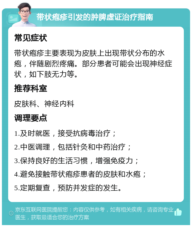 带状疱疹引发的肿脾虚证治疗指南 常见症状 带状疱疹主要表现为皮肤上出现带状分布的水疱，伴随剧烈疼痛。部分患者可能会出现神经症状，如下肢无力等。 推荐科室 皮肤科、神经内科 调理要点 1.及时就医，接受抗病毒治疗； 2.中医调理，包括针灸和中药治疗； 3.保持良好的生活习惯，增强免疫力； 4.避免接触带状疱疹患者的皮肤和水疱； 5.定期复查，预防并发症的发生。