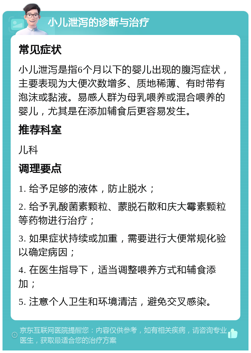 小儿泄泻的诊断与治疗 常见症状 小儿泄泻是指6个月以下的婴儿出现的腹泻症状，主要表现为大便次数增多、质地稀薄、有时带有泡沫或黏液。易感人群为母乳喂养或混合喂养的婴儿，尤其是在添加辅食后更容易发生。 推荐科室 儿科 调理要点 1. 给予足够的液体，防止脱水； 2. 给予乳酸菌素颗粒、蒙脱石散和庆大霉素颗粒等药物进行治疗； 3. 如果症状持续或加重，需要进行大便常规化验以确定病因； 4. 在医生指导下，适当调整喂养方式和辅食添加； 5. 注意个人卫生和环境清洁，避免交叉感染。