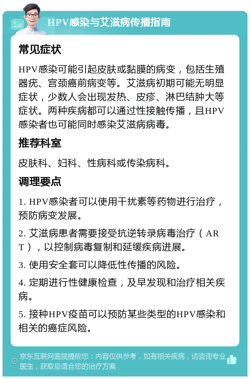 HPV感染与艾滋病传播指南 常见症状 HPV感染可能引起皮肤或黏膜的病变，包括生殖器疣、宫颈癌前病变等。艾滋病初期可能无明显症状，少数人会出现发热、皮疹、淋巴结肿大等症状。两种疾病都可以通过性接触传播，且HPV感染者也可能同时感染艾滋病病毒。 推荐科室 皮肤科、妇科、性病科或传染病科。 调理要点 1. HPV感染者可以使用干扰素等药物进行治疗，预防病变发展。 2. 艾滋病患者需要接受抗逆转录病毒治疗（ART），以控制病毒复制和延缓疾病进展。 3. 使用安全套可以降低性传播的风险。 4. 定期进行性健康检查，及早发现和治疗相关疾病。 5. 接种HPV疫苗可以预防某些类型的HPV感染和相关的癌症风险。