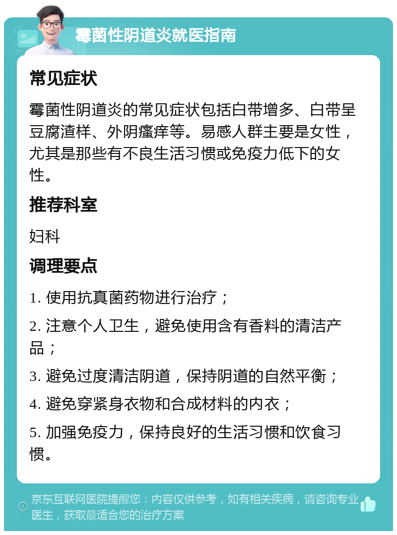 霉菌性阴道炎就医指南 常见症状 霉菌性阴道炎的常见症状包括白带增多、白带呈豆腐渣样、外阴瘙痒等。易感人群主要是女性，尤其是那些有不良生活习惯或免疫力低下的女性。 推荐科室 妇科 调理要点 1. 使用抗真菌药物进行治疗； 2. 注意个人卫生，避免使用含有香料的清洁产品； 3. 避免过度清洁阴道，保持阴道的自然平衡； 4. 避免穿紧身衣物和合成材料的内衣； 5. 加强免疫力，保持良好的生活习惯和饮食习惯。