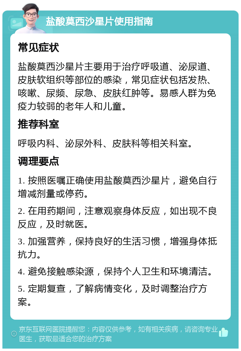 盐酸莫西沙星片使用指南 常见症状 盐酸莫西沙星片主要用于治疗呼吸道、泌尿道、皮肤软组织等部位的感染，常见症状包括发热、咳嗽、尿频、尿急、皮肤红肿等。易感人群为免疫力较弱的老年人和儿童。 推荐科室 呼吸内科、泌尿外科、皮肤科等相关科室。 调理要点 1. 按照医嘱正确使用盐酸莫西沙星片，避免自行增减剂量或停药。 2. 在用药期间，注意观察身体反应，如出现不良反应，及时就医。 3. 加强营养，保持良好的生活习惯，增强身体抵抗力。 4. 避免接触感染源，保持个人卫生和环境清洁。 5. 定期复查，了解病情变化，及时调整治疗方案。